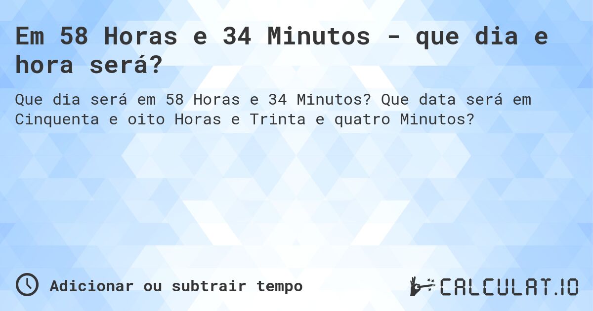 Em 58 Horas e 34 Minutos - que dia e hora será?. Que data será em Cinquenta e oito Horas e Trinta e quatro Minutos?
