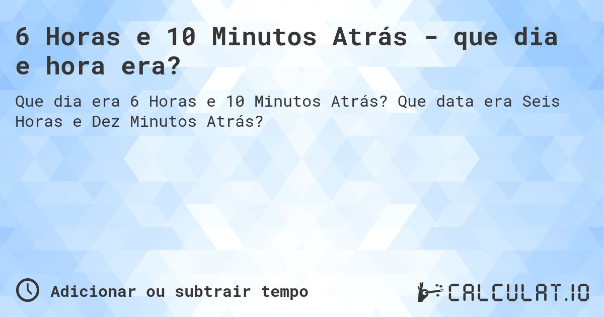 6 Horas e 10 Minutos Atrás - que dia e hora era?. Que data era Seis Horas e Dez Minutos Atrás?