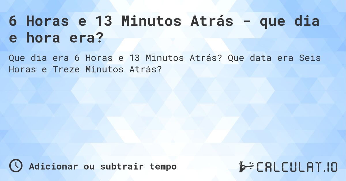 6 Horas e 13 Minutos Atrás - que dia e hora era?. Que data era Seis Horas e Treze Minutos Atrás?