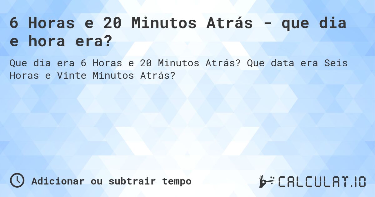 6 Horas e 20 Minutos Atrás - que dia e hora era?. Que data era Seis Horas e Vinte Minutos Atrás?