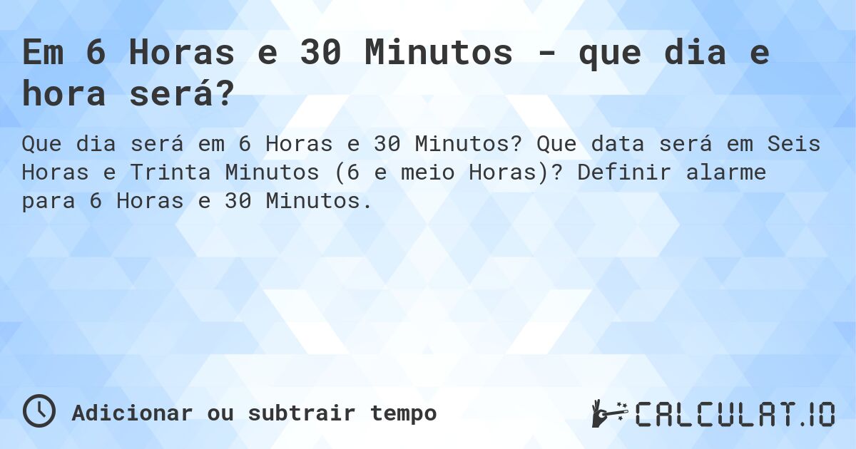 Em 6 Horas e 30 Minutos - que dia e hora será?. Que data será em Seis Horas e Trinta Minutos (6 e meio Horas)? Definir alarme para 6 Horas e 30 Minutos.
