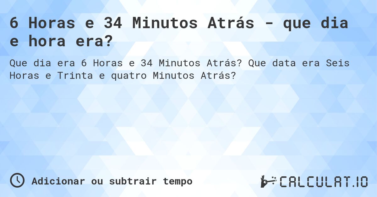 6 Horas e 34 Minutos Atrás - que dia e hora era?. Que data era Seis Horas e Trinta e quatro Minutos Atrás?