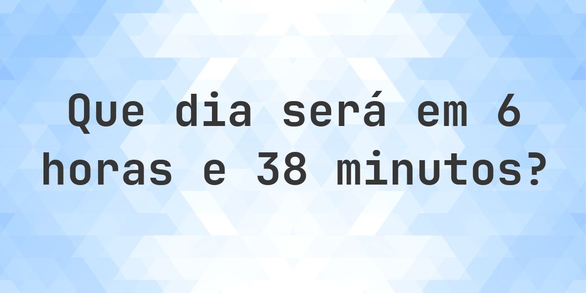 Em 6 horas e 38 minutos - que dia e hora será? - Calculatio