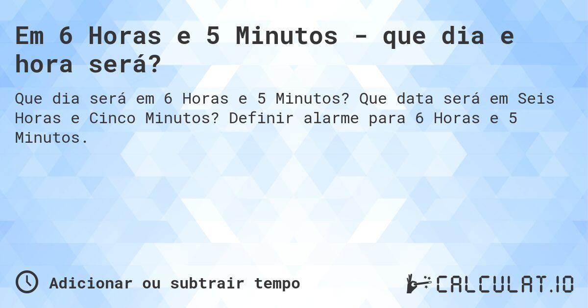Em 6 Horas e 5 Minutos - que dia e hora será?. Que data será em Seis Horas e Cinco Minutos? Definir alarme para 6 Horas e 5 Minutos.
