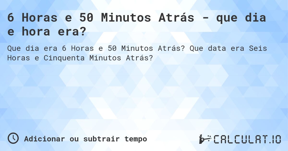6 Horas e 50 Minutos Atrás - que dia e hora era?. Que data era Seis Horas e Cinquenta Minutos Atrás?