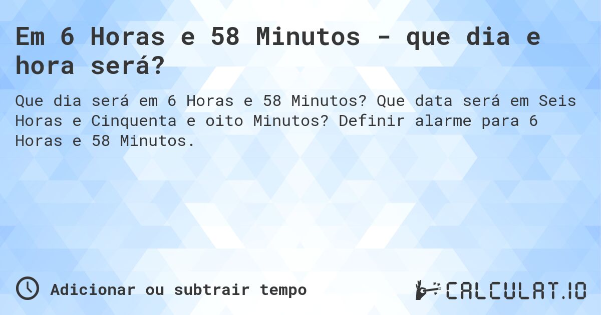 Em 6 Horas e 58 Minutos - que dia e hora será?. Que data será em Seis Horas e Cinquenta e oito Minutos? Definir alarme para 6 Horas e 58 Minutos.