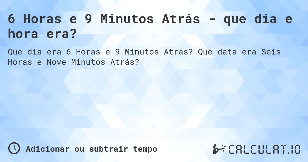 6 Horas e 9 Minutos Atrás - que dia e hora era?. Que data era Seis Horas e Nove Minutos Atrás?