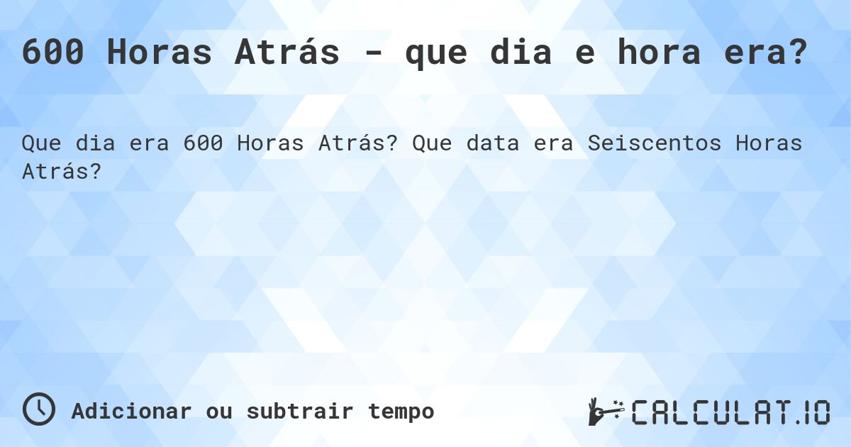 600 Horas Atrás - que dia e hora era?. Que data era Seiscentos Horas Atrás?