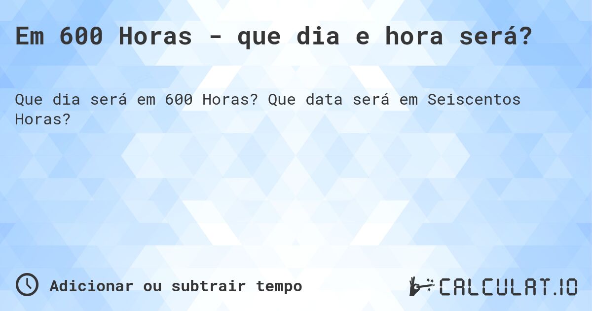 Em 600 Horas - que dia e hora será?. Que data será em Seiscentos Horas?