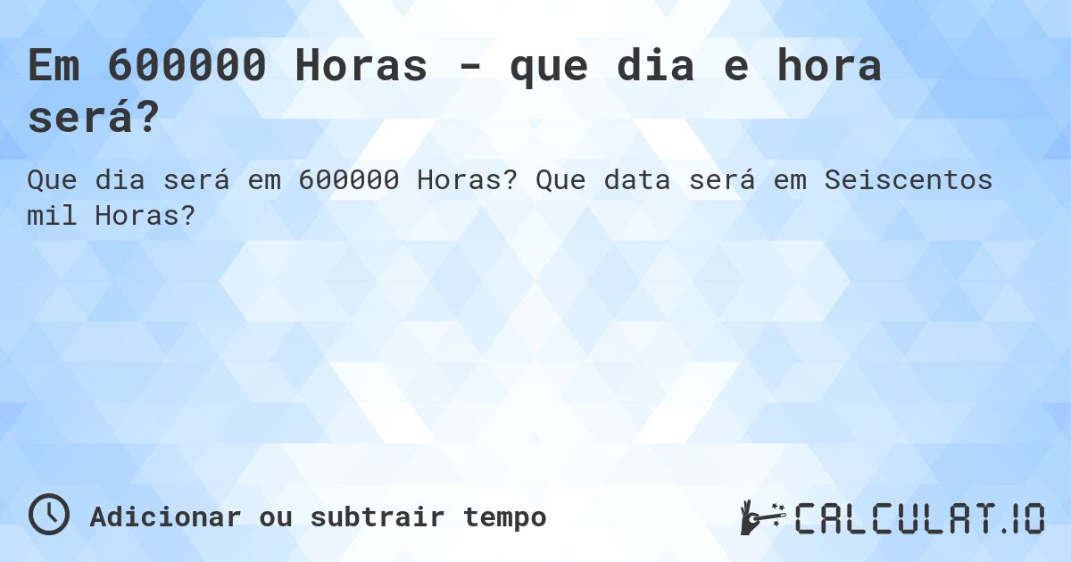 Em 600000 Horas - que dia e hora será?. Que data será em Seiscentos mil Horas?