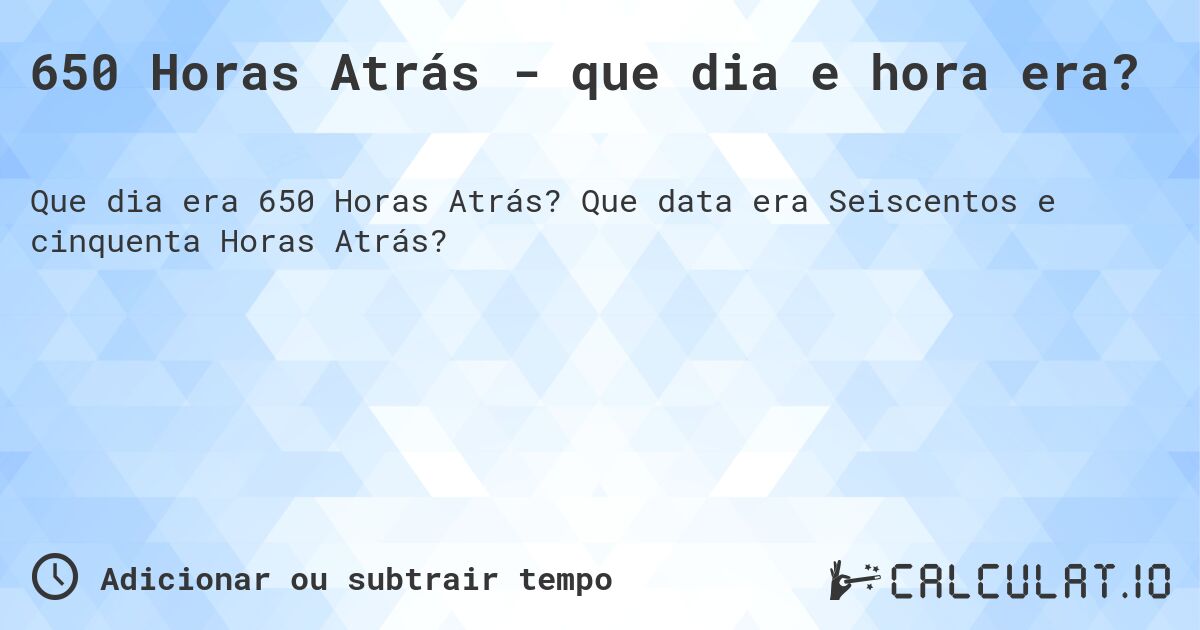 650 Horas Atrás - que dia e hora era?. Que data era Seiscentos e cinquenta Horas Atrás?