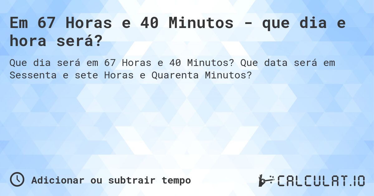 Em 67 Horas e 40 Minutos - que dia e hora será?. Que data será em Sessenta e sete Horas e Quarenta Minutos?