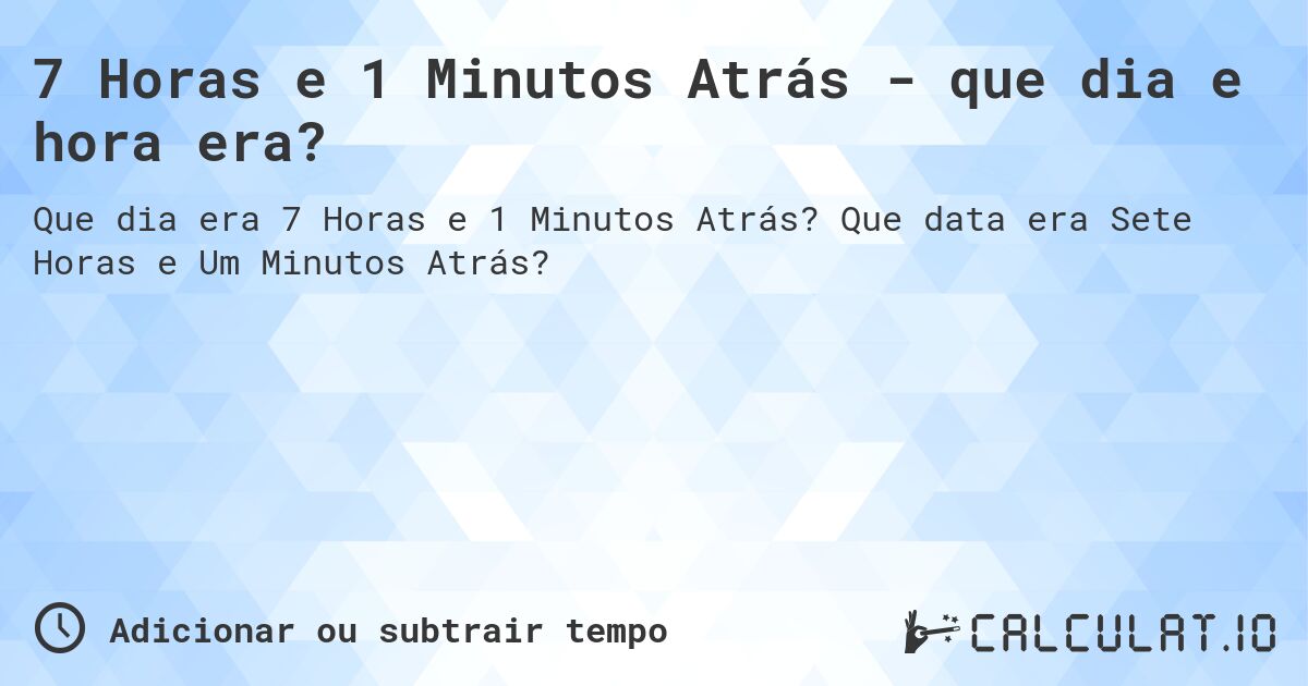 7 Horas e 1 Minutos Atrás - que dia e hora era?. Que data era Sete Horas e Um Minutos Atrás?