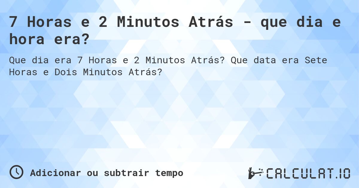 7 Horas e 2 Minutos Atrás - que dia e hora era?. Que data era Sete Horas e Dois Minutos Atrás?
