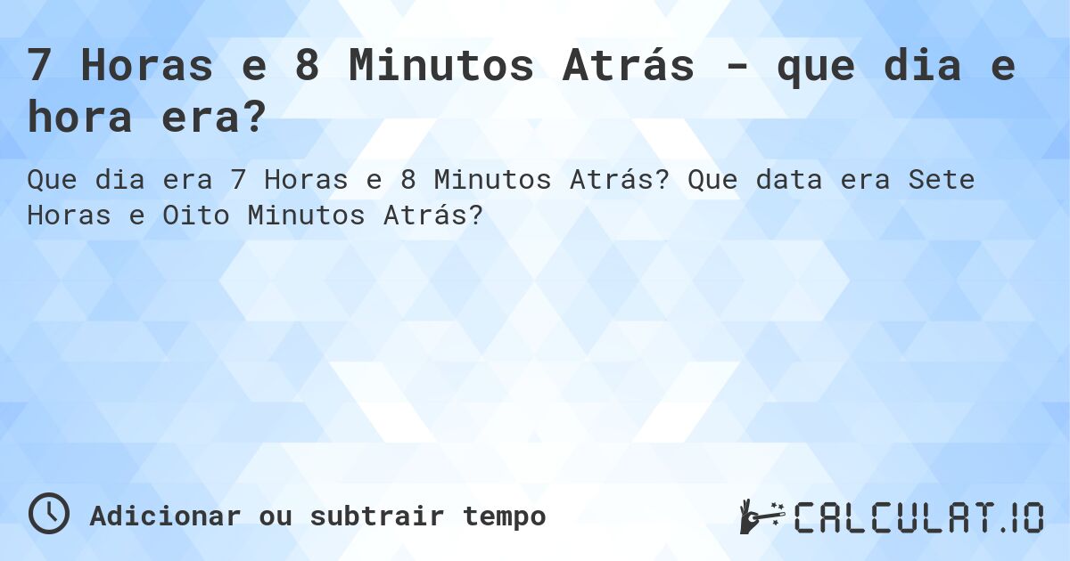 7 Horas e 8 Minutos Atrás - que dia e hora era?. Que data era Sete Horas e Oito Minutos Atrás?