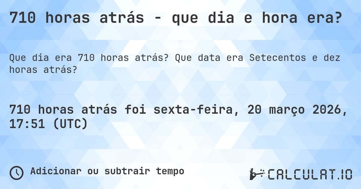 710 horas atrás - que dia e hora era?. Que data era Setecentos e dez horas atrás?