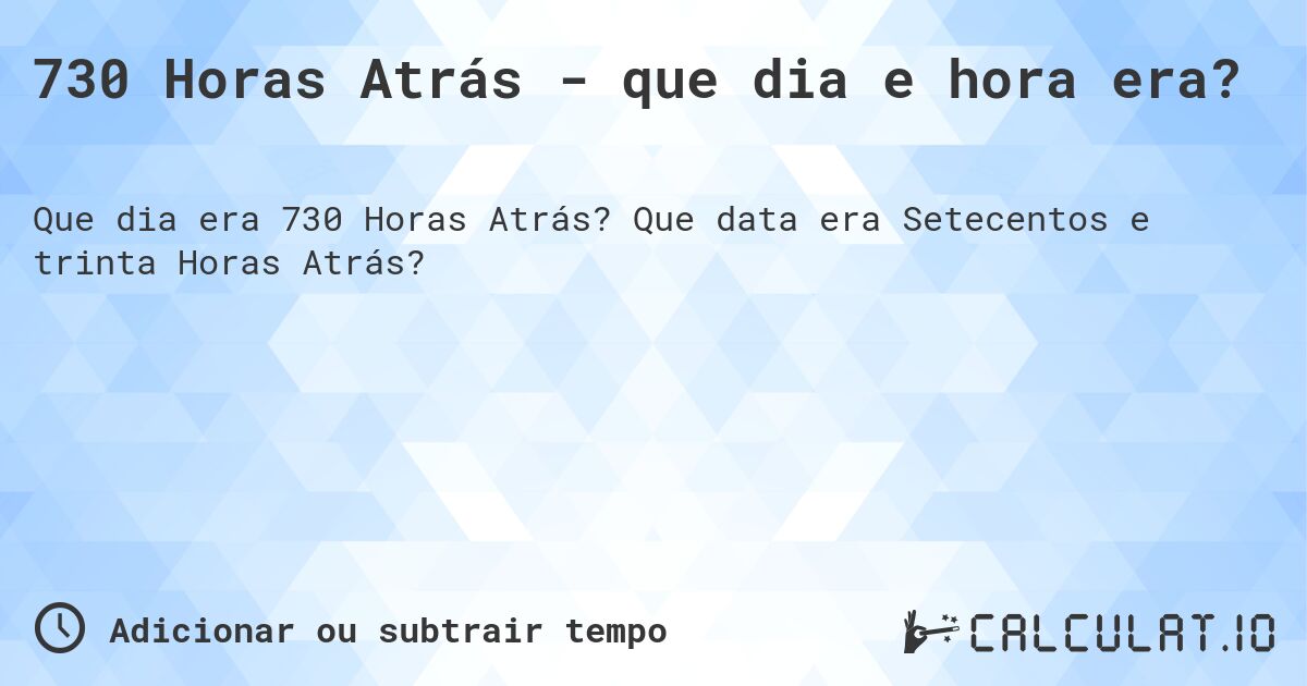 730 Horas Atrás - que dia e hora era?. Que data era Setecentos e trinta Horas Atrás?