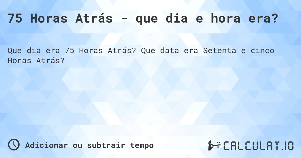 75 Horas Atrás - que dia e hora era?. Que data era Setenta e cinco Horas Atrás?