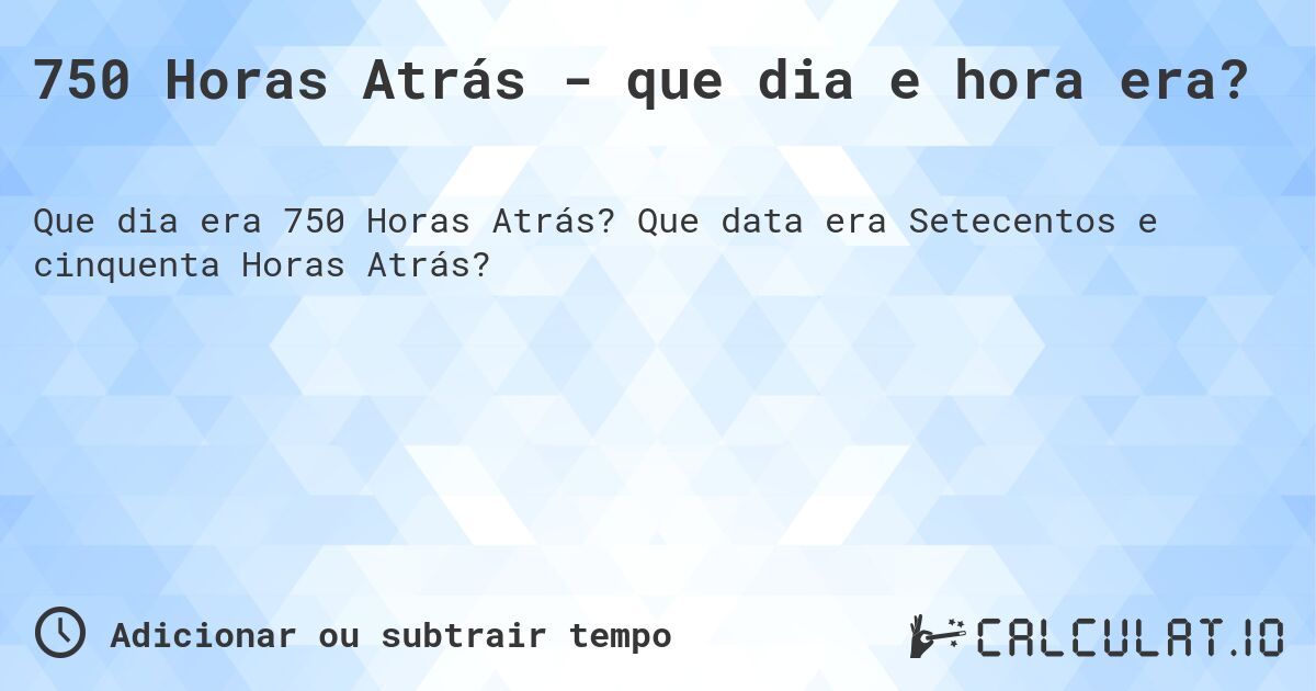 750 Horas Atrás - que dia e hora era?. Que data era Setecentos e cinquenta Horas Atrás?