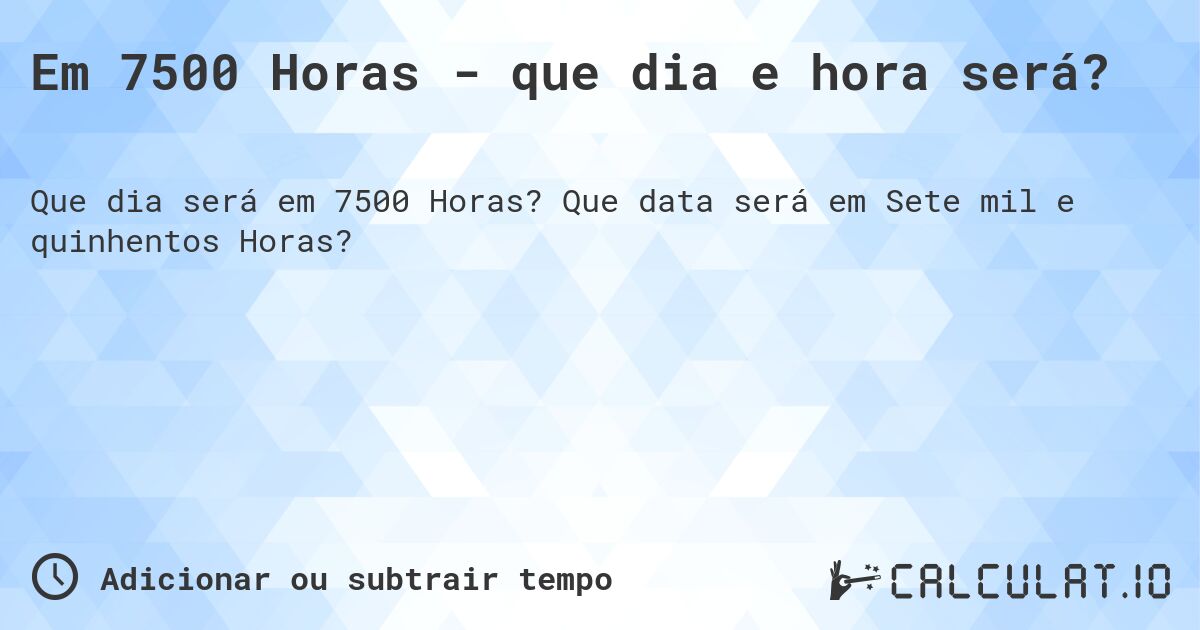 Em 7500 Horas - que dia e hora será?. Que data será em Sete mil e quinhentos Horas?