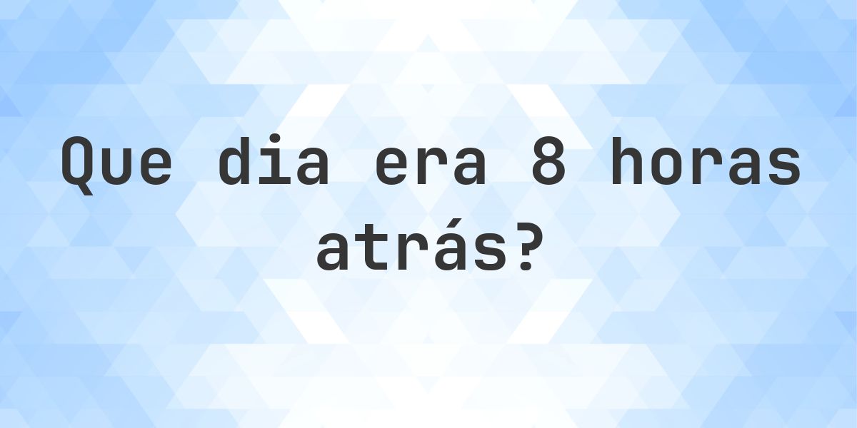 8 horas atrás - que dia e hora era? - Calculatio