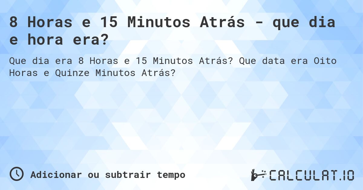 8 Horas e 15 Minutos Atrás - que dia e hora era?. Que data era Oito Horas e Quinze Minutos Atrás?