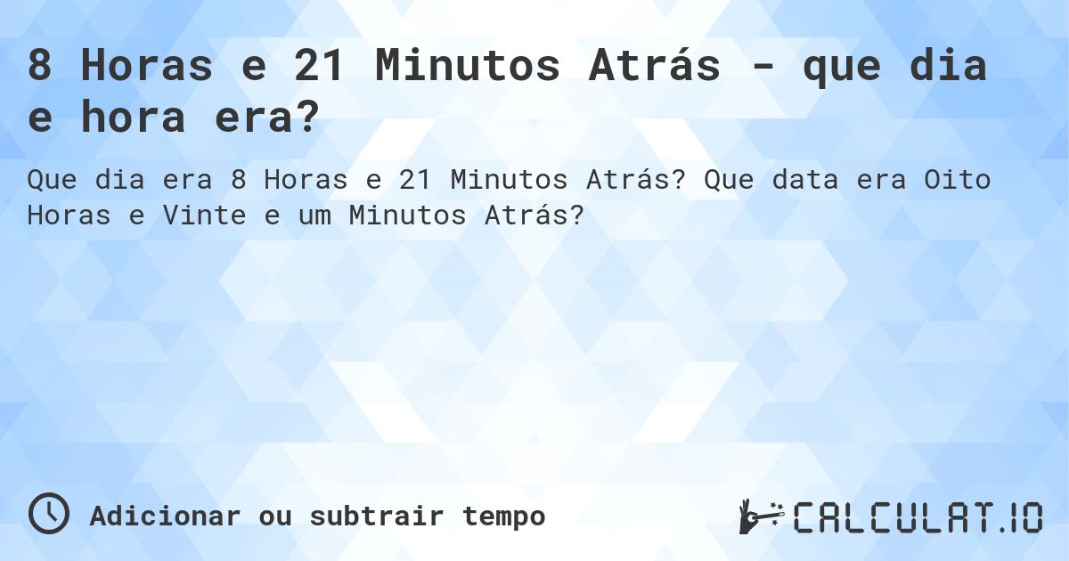 8 Horas e 21 Minutos Atrás - que dia e hora era?. Que data era Oito Horas e Vinte e um Minutos Atrás?
