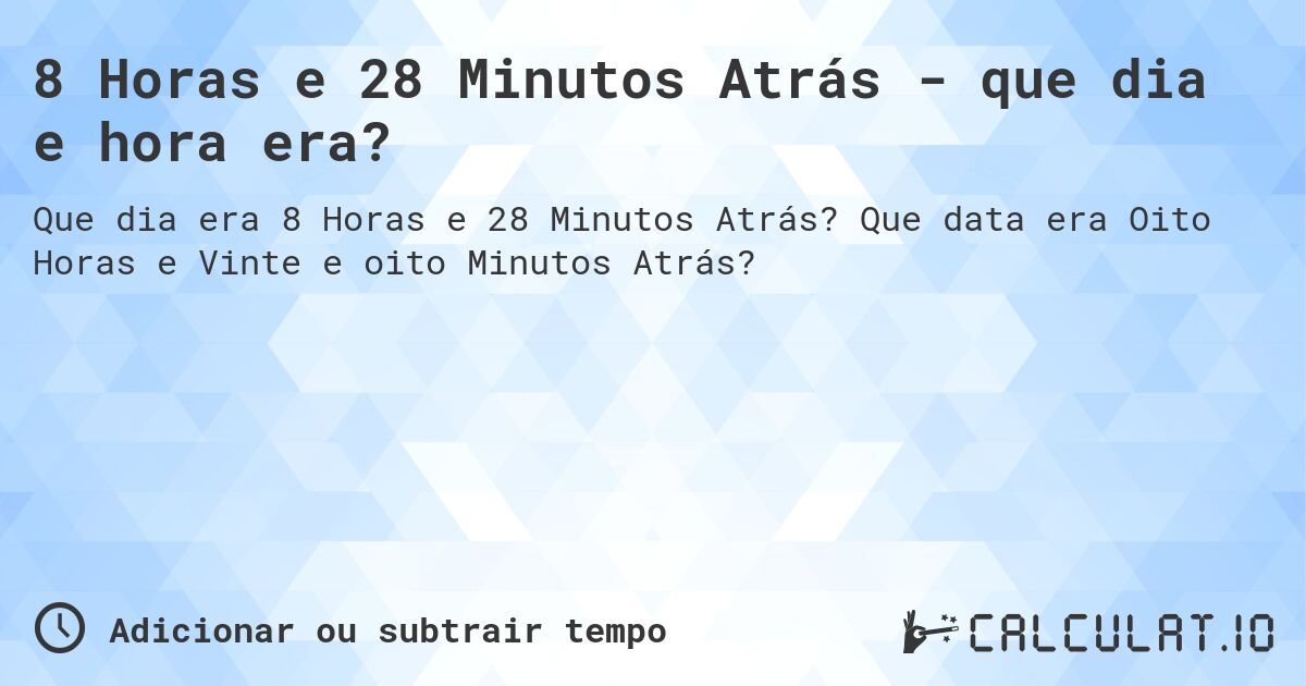8 Horas e 28 Minutos Atrás - que dia e hora era?. Que data era Oito Horas e Vinte e oito Minutos Atrás?