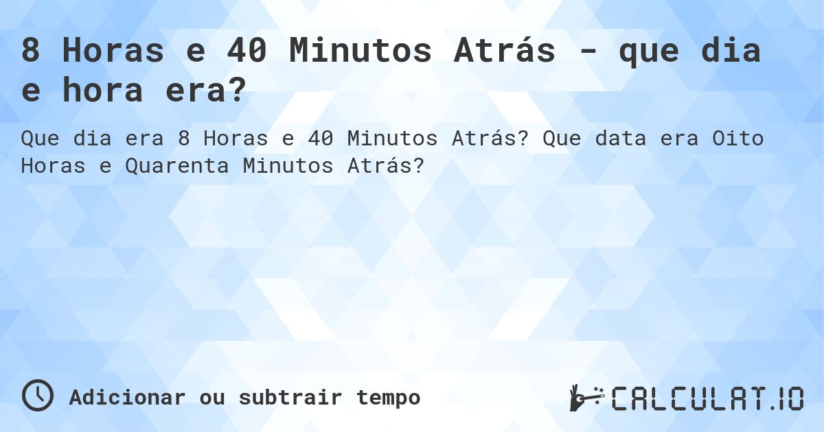 8 Horas e 40 Minutos Atrás - que dia e hora era?. Que data era Oito Horas e Quarenta Minutos Atrás?