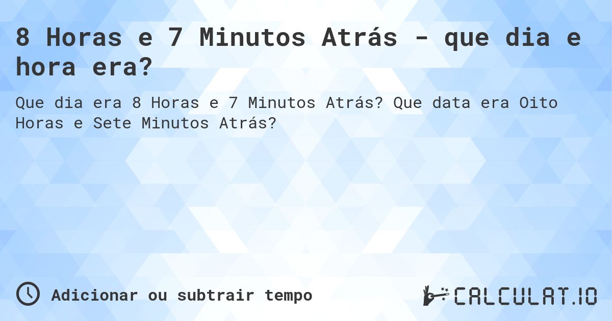 8 Horas e 7 Minutos Atrás - que dia e hora era?. Que data era Oito Horas e Sete Minutos Atrás?