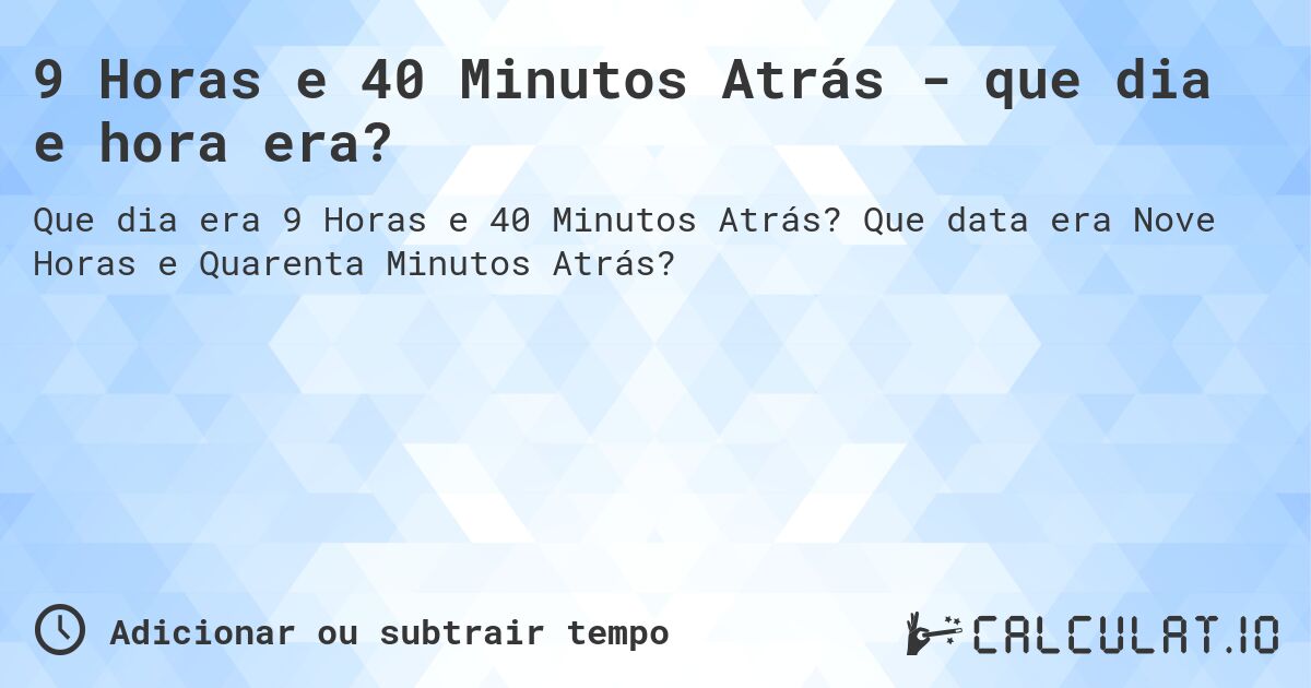 9 Horas e 40 Minutos Atrás - que dia e hora era?. Que data era Nove Horas e Quarenta Minutos Atrás?