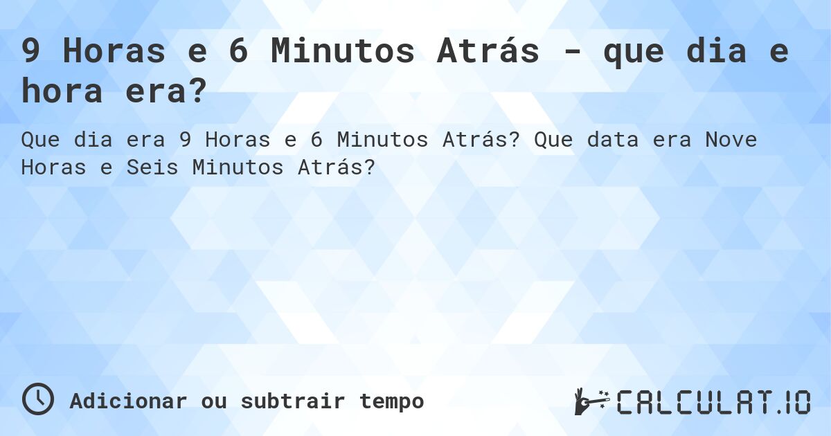 9 Horas e 6 Minutos Atrás - que dia e hora era?. Que data era Nove Horas e Seis Minutos Atrás?