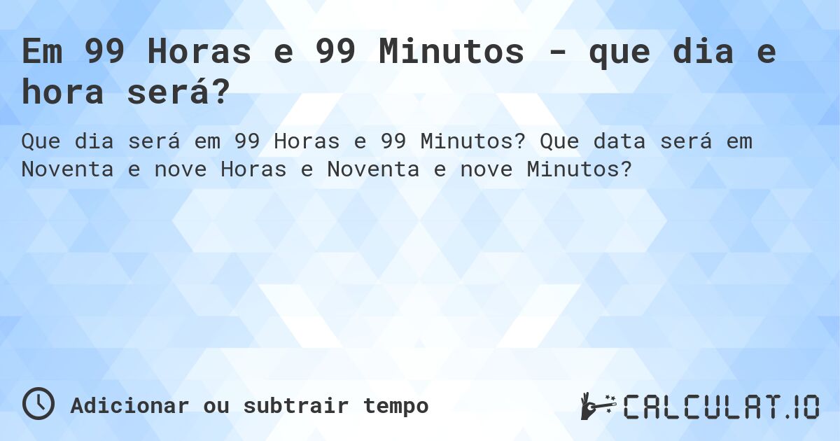 Em 99 Horas e 99 Minutos - que dia e hora será?. Que data será em Noventa e nove Horas e Noventa e nove Minutos?