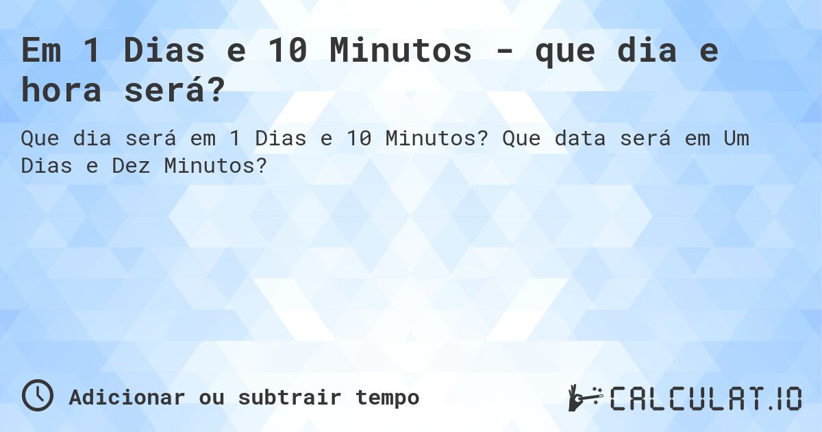 Em 1 Dias e 10 Minutos - que dia e hora será?. Que data será em Um Dias e Dez Minutos?