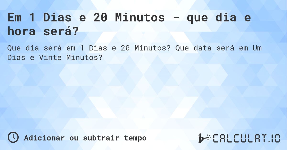 Em 1 Dias e 20 Minutos - que dia e hora será?. Que data será em Um Dias e Vinte Minutos?