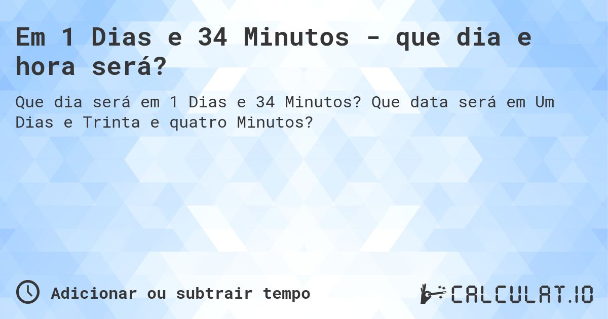 Em 1 Dias e 34 Minutos - que dia e hora será?. Que data será em Um Dias e Trinta e quatro Minutos?
