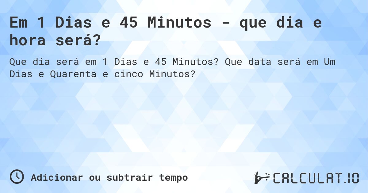 Em 1 Dias e 45 Minutos - que dia e hora será?. Que data será em Um Dias e Quarenta e cinco Minutos?