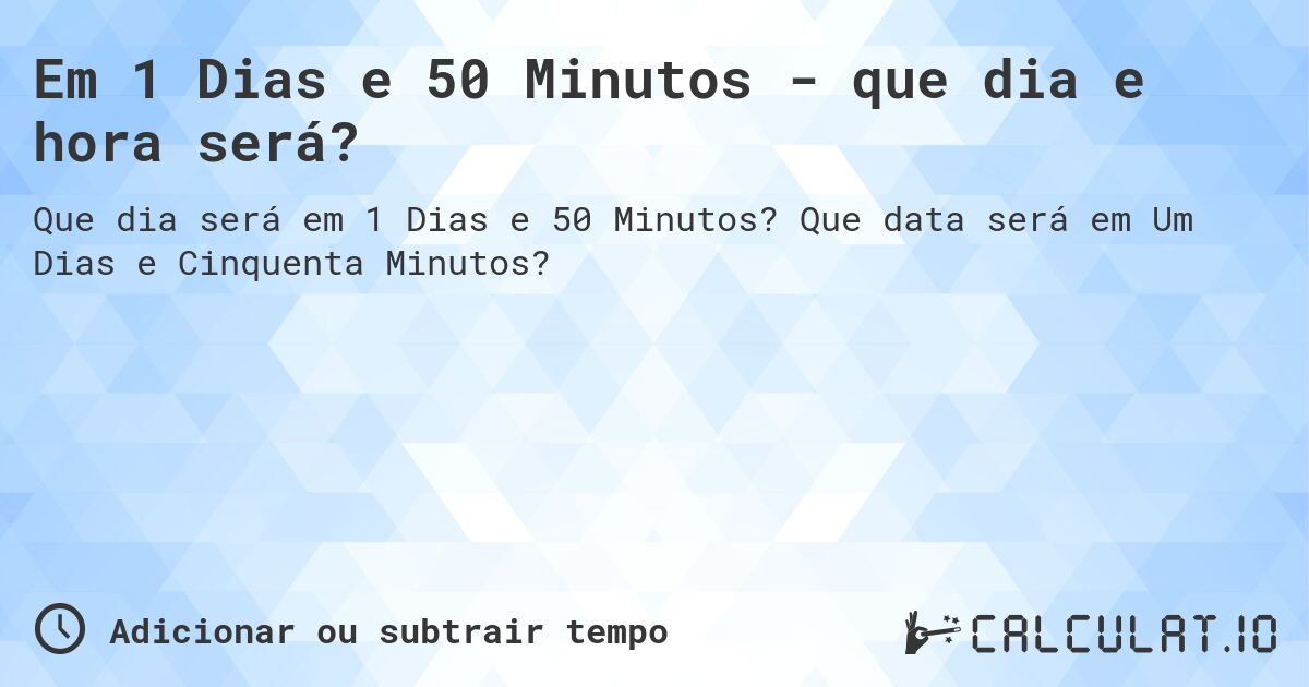 Em 1 Dias e 50 Minutos - que dia e hora será?. Que data será em Um Dias e Cinquenta Minutos?
