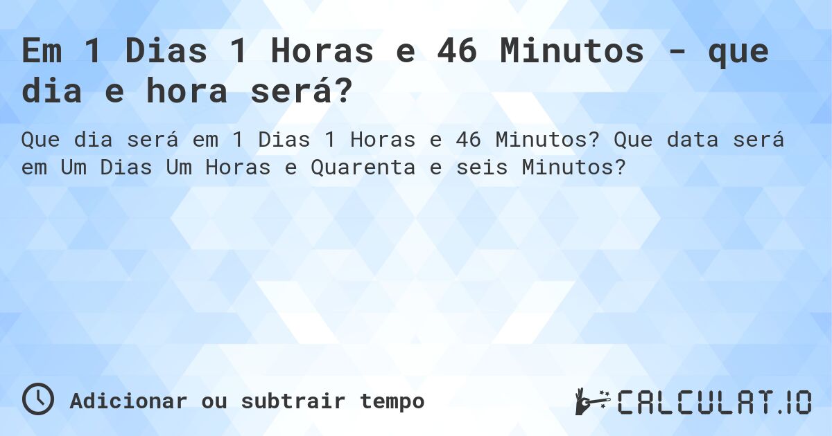 Em 1 Dias 1 Horas e 46 Minutos - que dia e hora será?. Que data será em Um Dias Um Horas e Quarenta e seis Minutos?