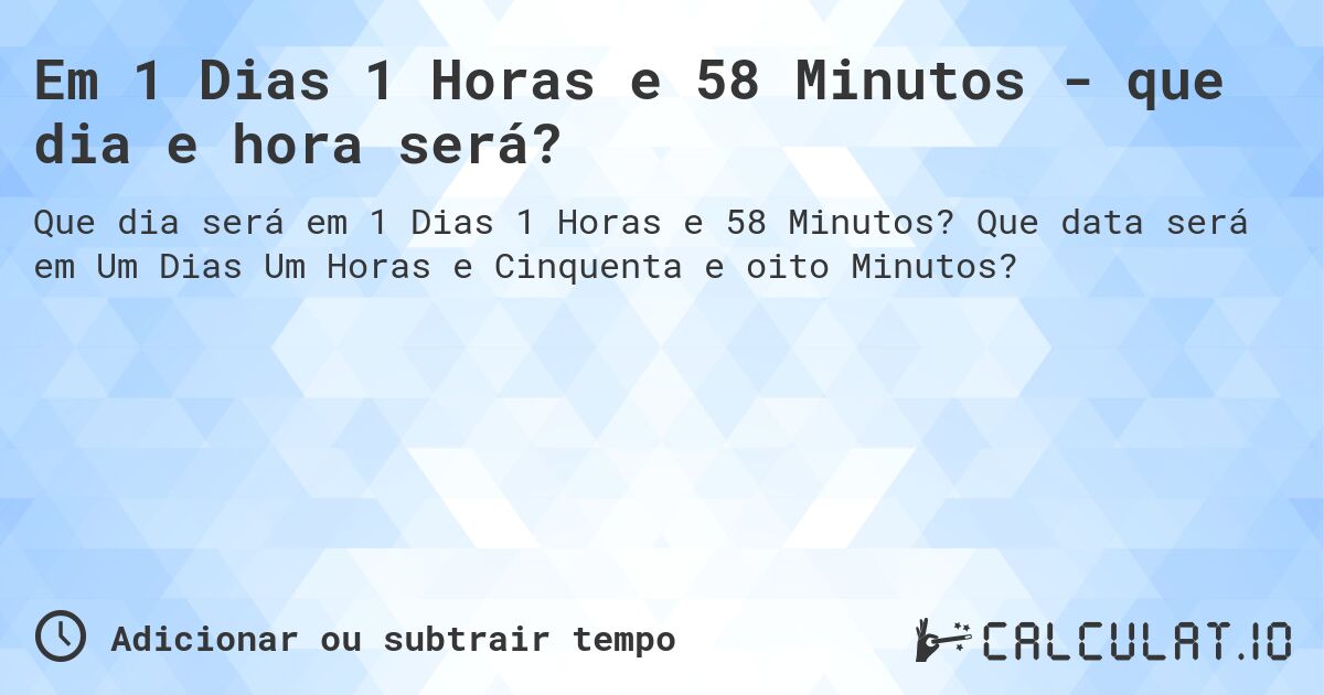 Em 1 Dias 1 Horas e 58 Minutos - que dia e hora será?. Que data será em Um Dias Um Horas e Cinquenta e oito Minutos?