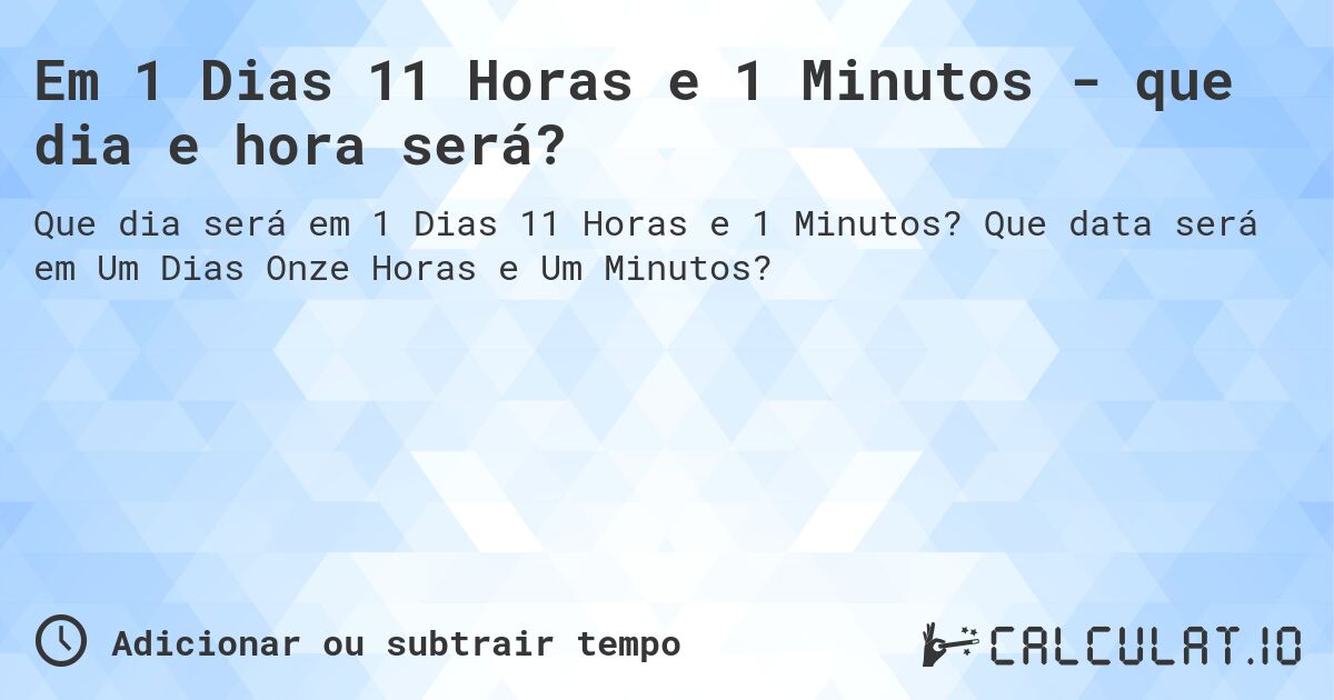 Em 1 Dias 11 Horas e 1 Minutos - que dia e hora será?. Que data será em Um Dias Onze Horas e Um Minutos?