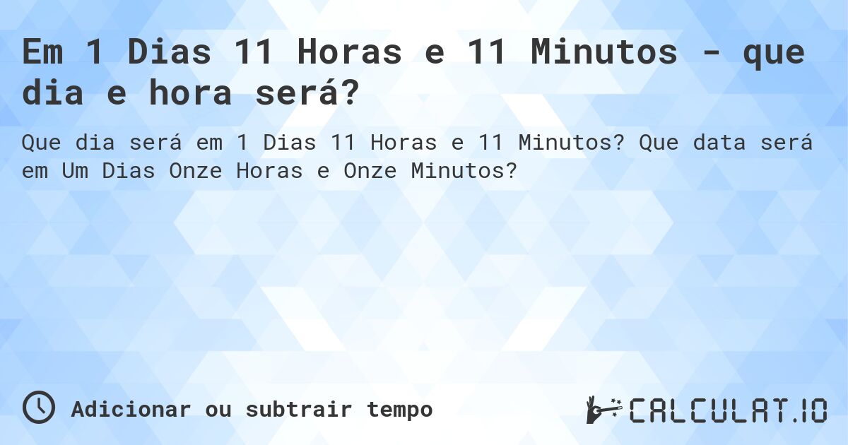 Em 1 Dias 11 Horas e 11 Minutos - que dia e hora será?. Que data será em Um Dias Onze Horas e Onze Minutos?