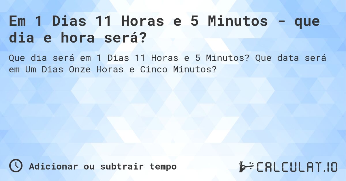 Em 1 Dias 11 Horas e 5 Minutos - que dia e hora será?. Que data será em Um Dias Onze Horas e Cinco Minutos?