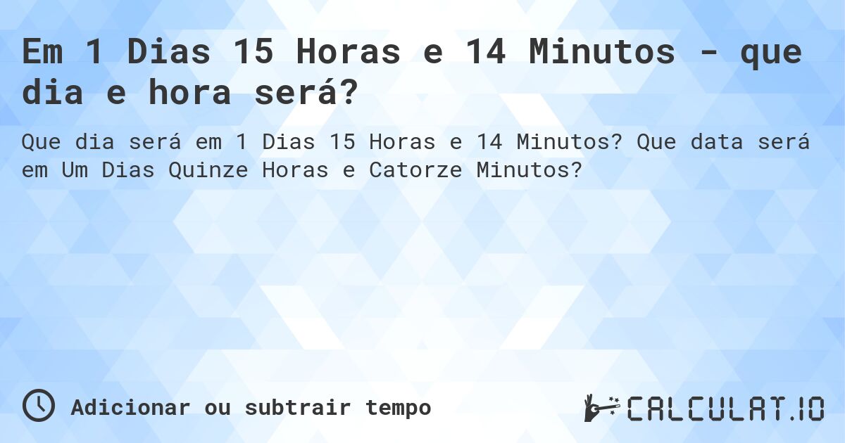 Em 1 Dias 15 Horas e 14 Minutos - que dia e hora será?. Que data será em Um Dias Quinze Horas e Catorze Minutos?