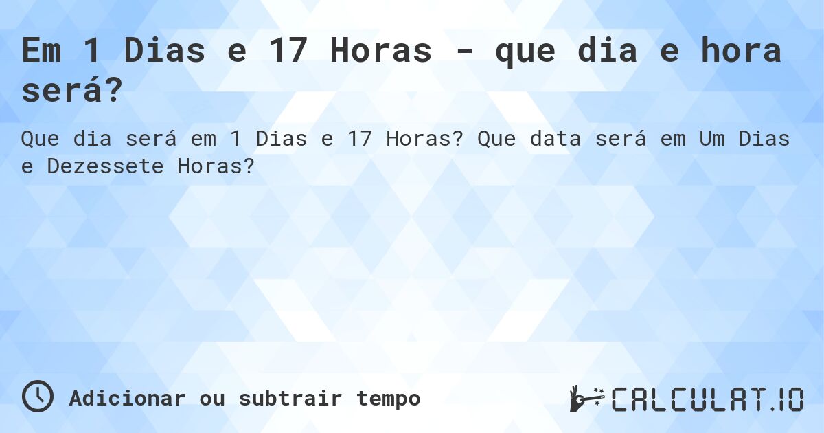 Em 1 Dias e 17 Horas - que dia e hora será?. Que data será em Um Dias e Dezessete Horas?