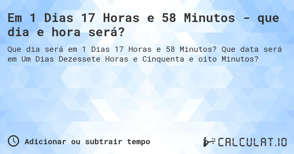 Em 1 Dias 17 Horas e 58 Minutos - que dia e hora será?. Que data será em Um Dias Dezessete Horas e Cinquenta e oito Minutos?