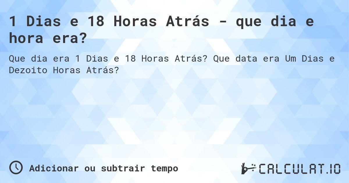 1 Dias e 18 Horas Atrás - que dia e hora era?. Que data era Um Dias e Dezoito Horas Atrás?