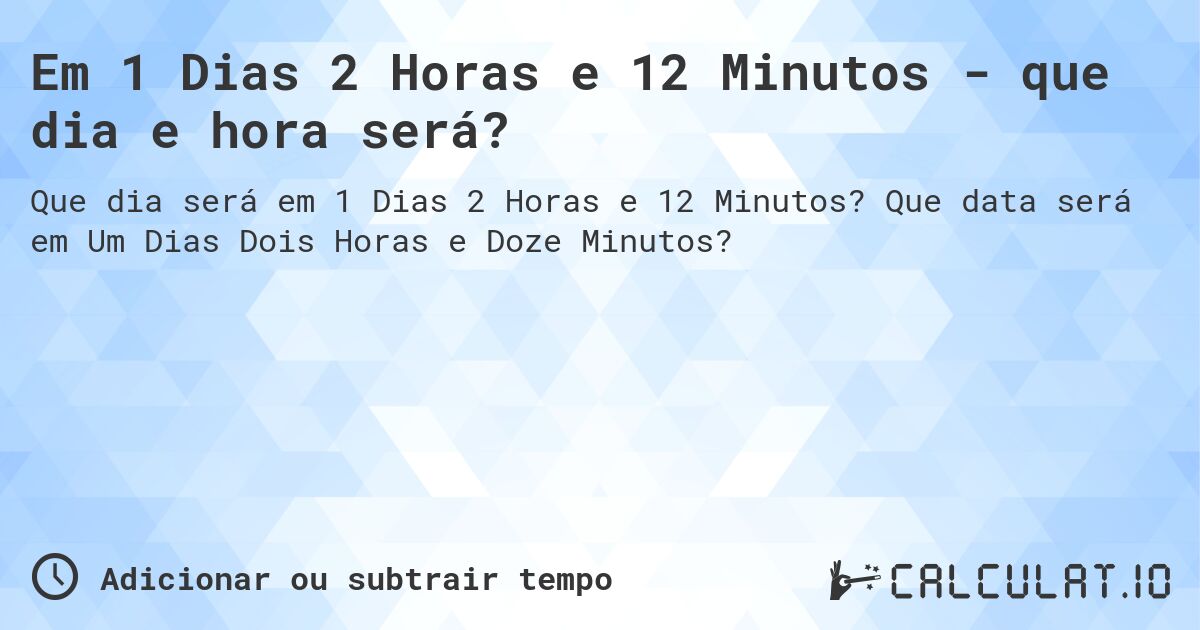 Em 1 Dias 2 Horas e 12 Minutos - que dia e hora será?. Que data será em Um Dias Dois Horas e Doze Minutos?