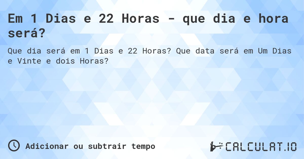 Em 1 Dias e 22 Horas - que dia e hora será?. Que data será em Um Dias e Vinte e dois Horas?