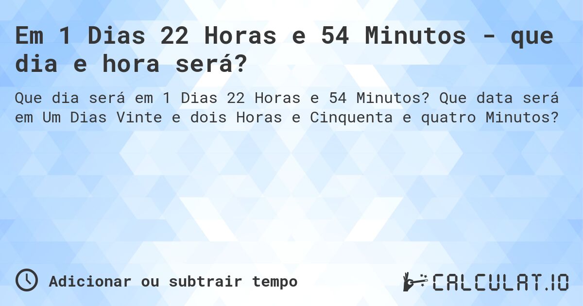 Em 1 Dias 22 Horas e 54 Minutos - que dia e hora será?. Que data será em Um Dias Vinte e dois Horas e Cinquenta e quatro Minutos?